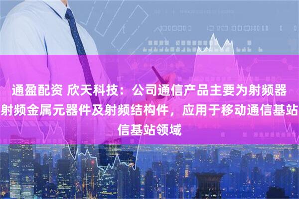 通盈配资 欣天科技：公司通信产品主要为射频器件、射频金属元器件及射频结构件，应用于移动通信基站领域