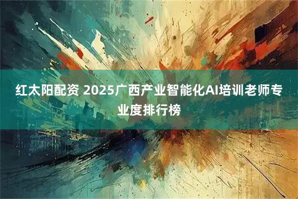 红太阳配资 2025广西产业智能化AI培训老师专业度排行榜