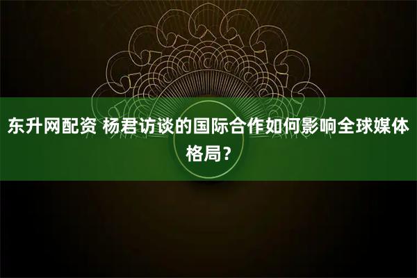 东升网配资 杨君访谈的国际合作如何影响全球媒体格局？