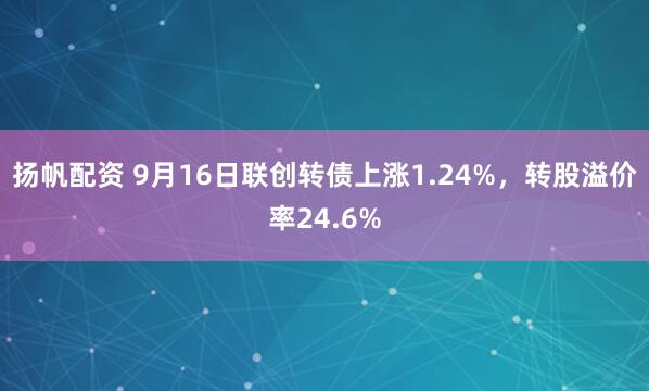 扬帆配资 9月16日联创转债上涨1.24%，转股溢价率24.6%