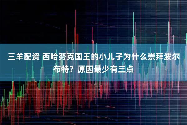 三羊配资 西哈努克国王的小儿子为什么崇拜波尔布特？原因最少有三点