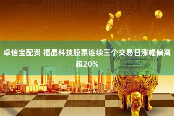 卓信宝配资 福晶科技股票连续三个交易日涨幅偏离超20%