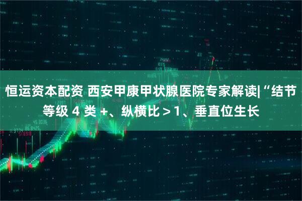 恒运资本配资 西安甲康甲状腺医院专家解读|“结节等级 4 类 +、纵横比＞1、垂直位生长