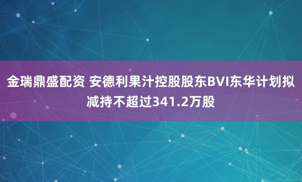 金瑞鼎盛配资 安德利果汁控股股东BVI东华计划拟减持不超过341.2万股