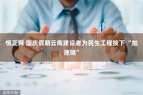 恒正网 国庆假期云南建设者为民生工程按下 “加速键”