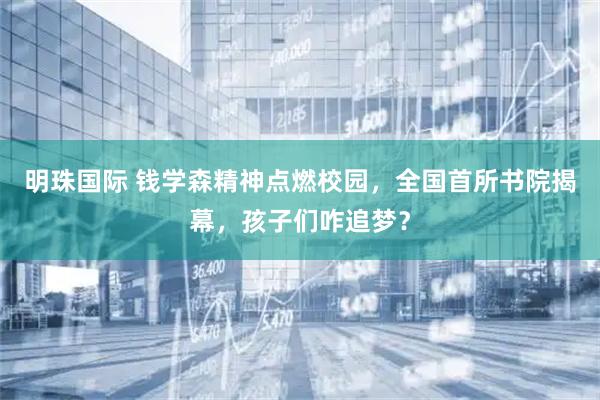 明珠国际 钱学森精神点燃校园，全国首所书院揭幕，孩子们咋追梦？