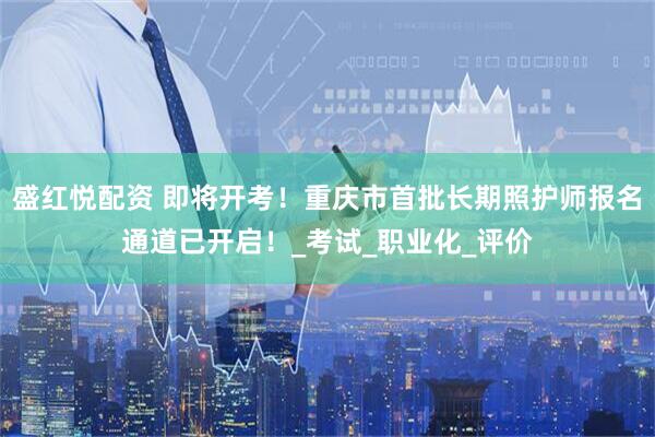 盛红悦配资 即将开考！重庆市首批长期照护师报名通道已开启！_考试_职业化_评价