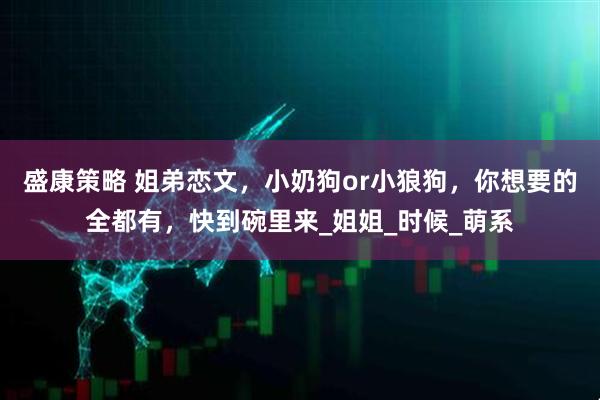 盛康策略 姐弟恋文，小奶狗or小狼狗，你想要的全都有，快到碗里来_姐姐_时候_萌系