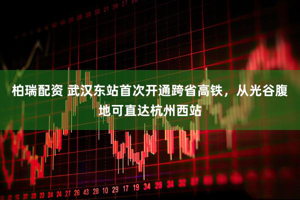 柏瑞配资 武汉东站首次开通跨省高铁，从光谷腹地可直达杭州西站