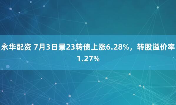 永华配资 7月3日景23转债上涨6.28%，转股溢价率1.27%