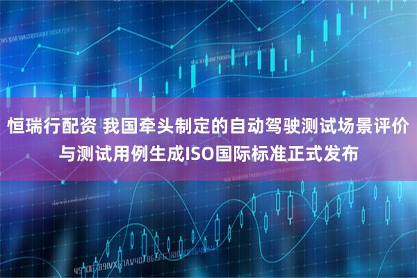 恒瑞行配资 我国牵头制定的自动驾驶测试场景评价与测试用例生成ISO国际标准正式发布