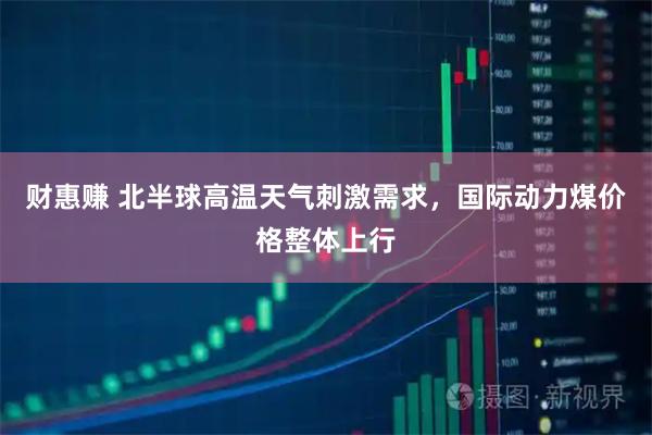 财惠赚 北半球高温天气刺激需求，国际动力煤价格整体上行