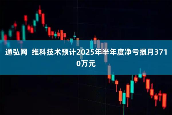 通弘网  维科技术预计2025年半年度净亏损月3710万元