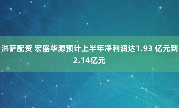 洪萨配资 宏盛华源预计上半年净利润达1.93 亿元到2.14亿元