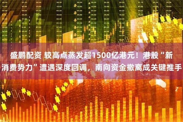 盛鹏配资 较高点蒸发超1500亿港元！港股“新消费势力”遭遇深度回调，南向资金撤离成关键推手