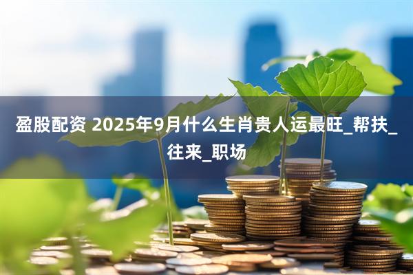 盈股配资 2025年9月什么生肖贵人运最旺_帮扶_往来_职场