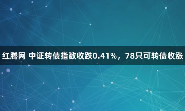 红腾网 中证转债指数收跌0.41%，78只可转债收涨