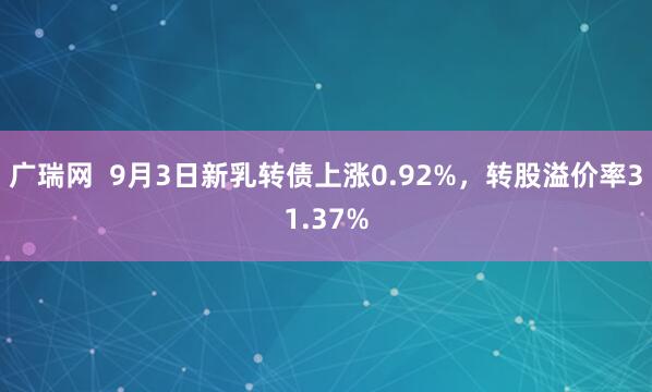 广瑞网  9月3日新乳转债上涨0.92%，转股溢价率31.37%