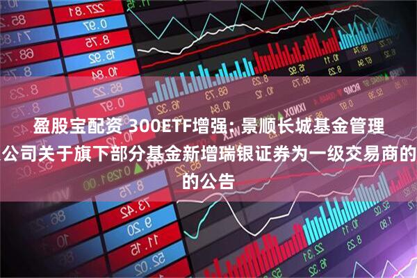 盈股宝配资 300ETF增强: 景顺长城基金管理有限公司关于旗下部分基金新增瑞银证券为一级交易商的公告