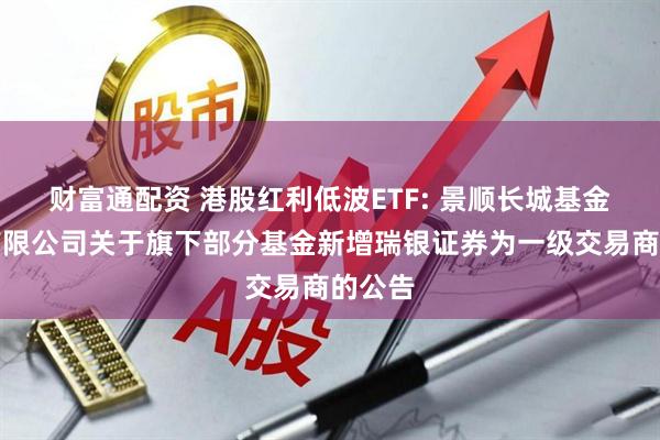 财富通配资 港股红利低波ETF: 景顺长城基金管理有限公司关于旗下部分基金新增瑞银证券为一级交易商的公告