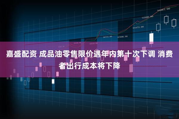 嘉盛配资 成品油零售限价遇年内第十次下调 消费者出行成本将下降
